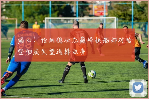 痛心！伦纳德状态巅峰快船却对哈登彻底失望选择放弃